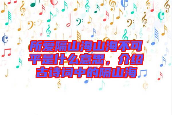 所愛隔山海山海不可平是什么意思,介紹古詩(shī)詞中的隔山海