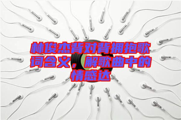 林俊杰背對背擁抱歌詞含義，解歌曲中的情感達