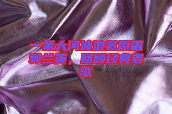 一條大河波浪寬原唱郭蘭英,回顧經(jīng)典老歌