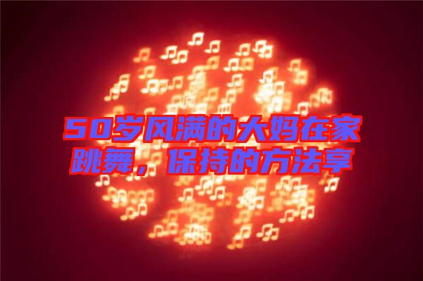 50歲風(fēng)滿的大媽在家跳舞，保持的方法享