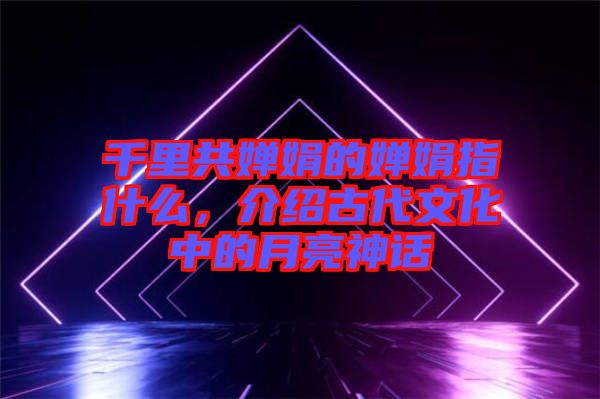 千里共嬋娟的嬋娟指什么,介紹古代文化中的月亮神話