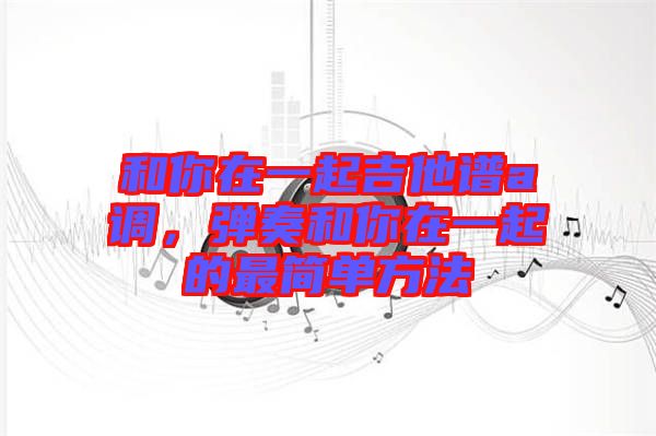 和你在一起吉他譜a調,彈奏和你在一起的最簡單方法