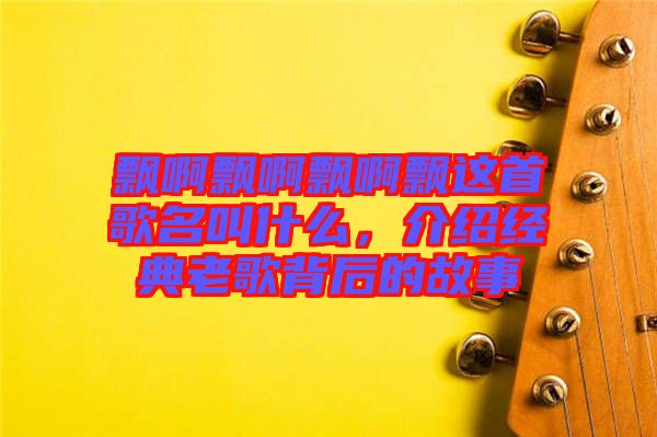 飄啊飄啊飄啊飄這首歌名叫什么,介紹經典老歌背后的故事