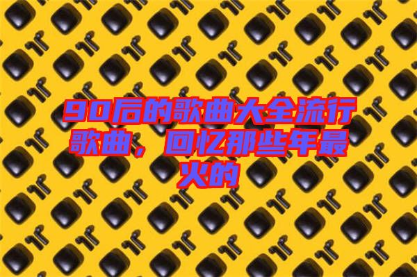 90后的歌曲大全流行歌曲，回憶那些年最火的