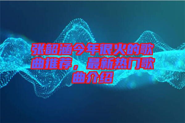 張韶涵今年很火的歌曲推薦,最新熱門歌曲介紹