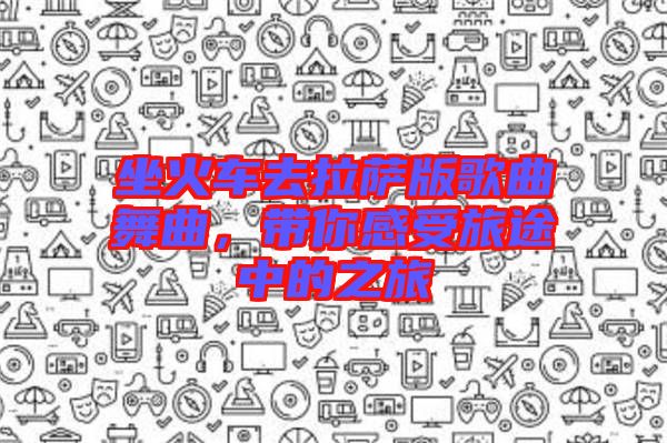 坐火車去拉薩版歌曲舞曲，帶你感受旅途中的之旅