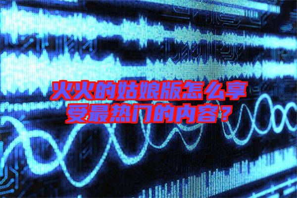 火火的姑娘版怎么享受最熱門的內容?