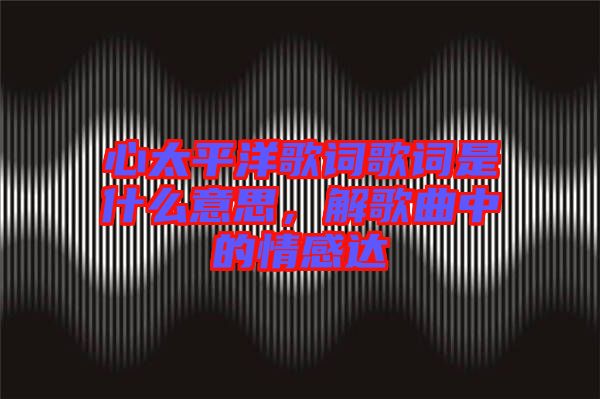 心太平洋歌詞歌詞是什么意思，解歌曲中的情感達