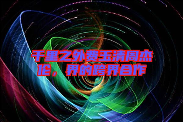 千里之外費(fèi)玉清周杰倫,界的跨界合作