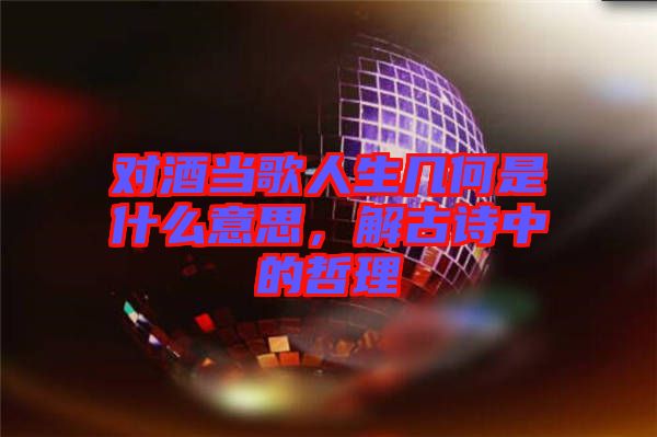 對酒當歌人生幾何是什么意思,解古詩中的哲理