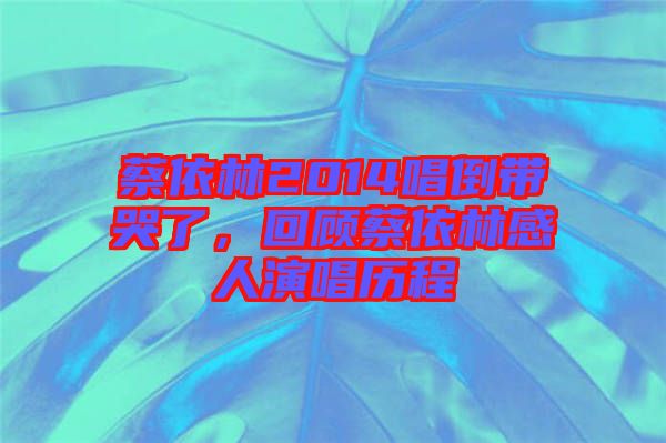 蔡依林2014唱倒帶哭了，回顧蔡依林感人演唱歷程
