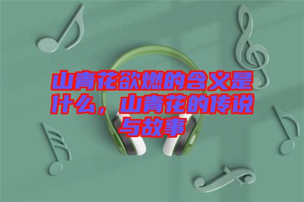 山青花欲燃的含義是什么,山青花的傳說與故事