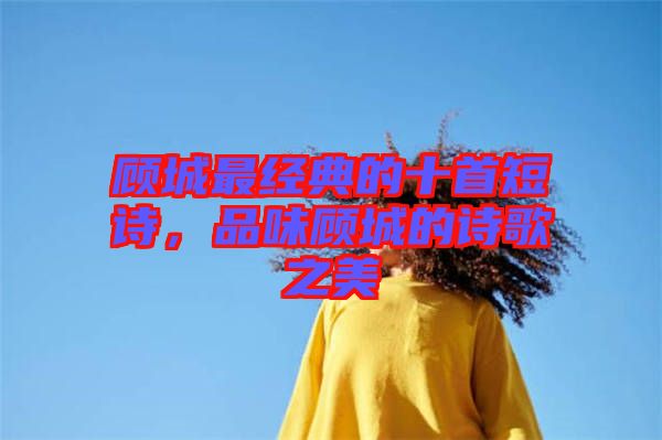 顧城最經典的十首短詩,品味顧城的詩歌之美