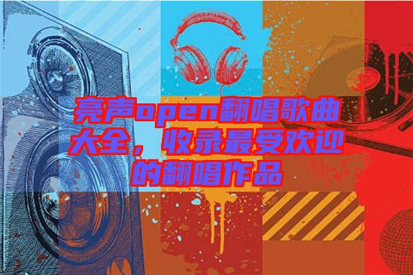 亮聲open翻唱歌曲大全,收錄最受歡迎的翻唱作品