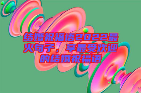 結婚祝福語2022最火句子,享最受歡迎的結婚祝福語
