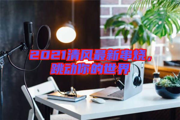 2021清風最新串燒，跳動你的世界