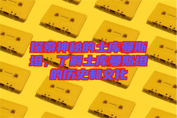 探索神秘的土庫曼斯坦，了解土庫曼斯坦的歷史和文化