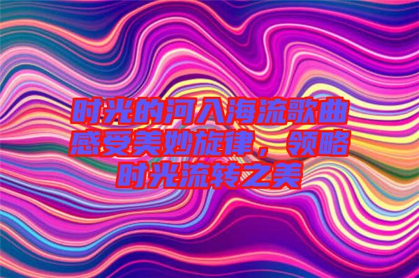 時光的河入海流歌曲感受美妙旋律,領略時光流轉之美