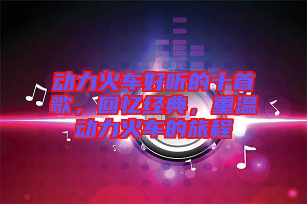 動力火車好聽的十首歌，回憶經典，重溫動力火車的旅程