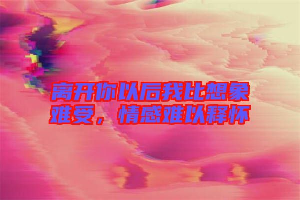 離開你以后我比想象難受,情感難以釋懷