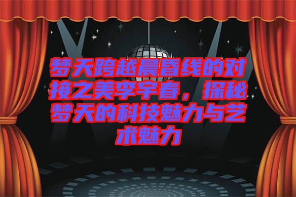 夢天跨越晨昏線的對接之美李宇春,探秘夢天的科技魅力與藝術魅力