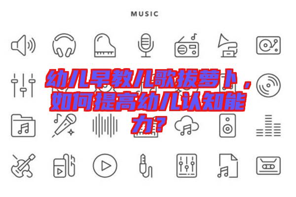 幼兒早教兒歌拔蘿卜,如何提高幼兒認(rèn)知能力?