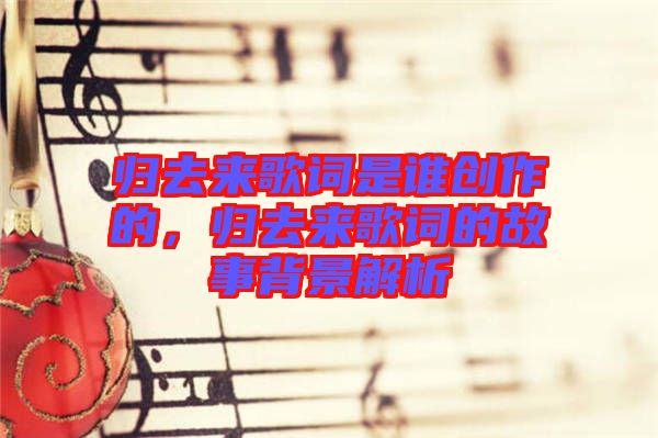 歸去來歌詞是誰創作的，歸去來歌詞的故事背景解析