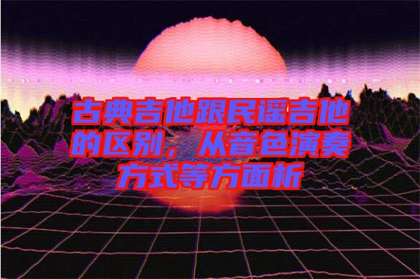 古典吉他跟民謠吉他的區別,從音色演奏方式等方面析