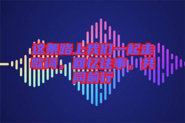 這條路上我們一起走歌詞，回憶往事，共同前行