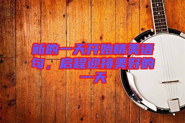 新的一天開(kāi)始精美語(yǔ)句，啟程迎接美好的一天