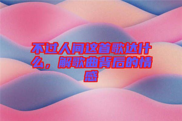 不過人間這首歌達什么，解歌曲背后的情感