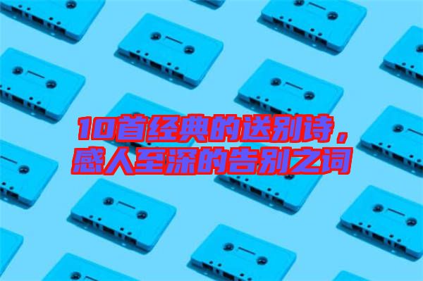 10首經(jīng)典的送別詩,感人至深的告別之詞