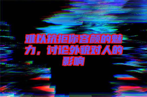 難以抗拒你容顏的魅力，討論外貌對(duì)人的影響