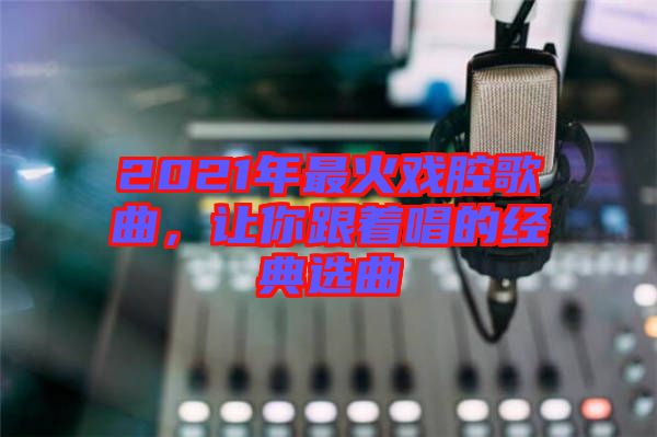 2021年最火戲腔歌曲,讓你跟著唱的經(jīng)典選曲
