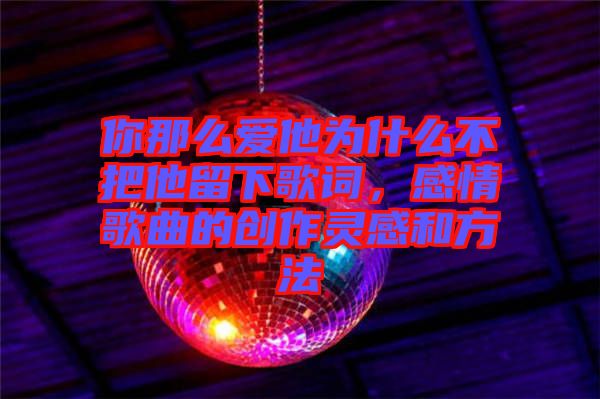 你那么愛他為什么不把他留下歌詞,感情歌曲的創作靈感和方法