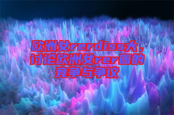 歐洲女rerdiss大，討論歐洲女rer圈的競爭與爭議