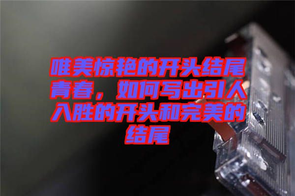 唯美驚艷的開頭結尾青春，如何寫出引人入勝的開頭和完美的結尾