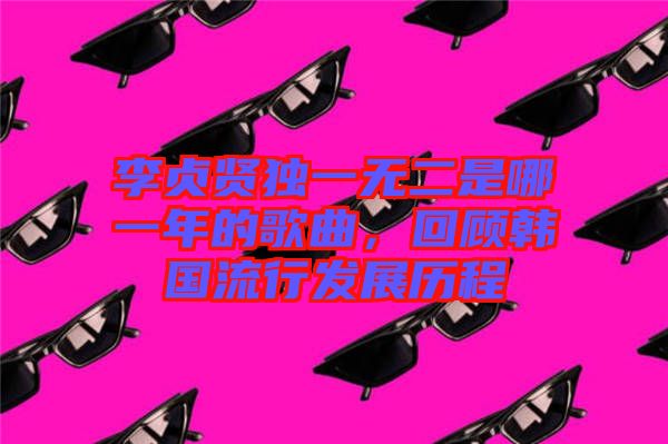 李貞賢獨一無二是哪一年的歌曲,回顧韓國流行發(fā)展歷程