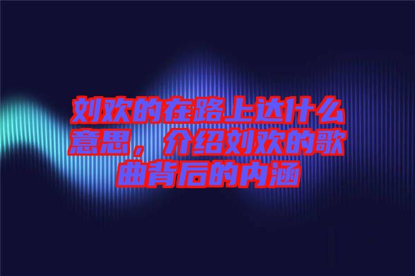 劉歡的在路上達什么意思,介紹劉歡的歌曲背后的內涵