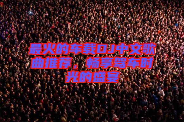 最火的車載DJ中文歌曲推薦,暢享駕車時光的盛宴