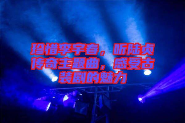 珍惜李宇春，聽陸貞傳奇主題曲，感受古裝劇的魅力