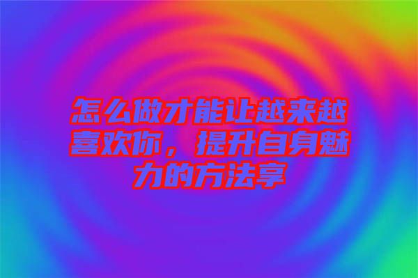 怎么做才能讓越來越喜歡你，提升自身魅力的方法享