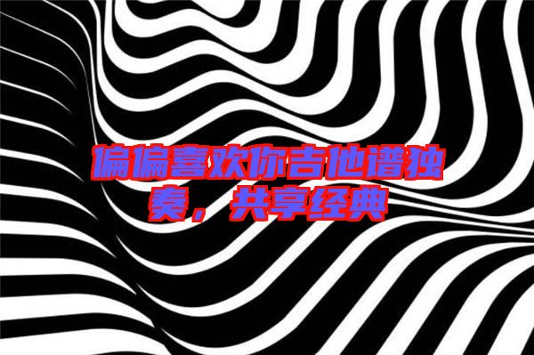 偏偏喜歡你吉他譜獨奏,共享經(jīng)典