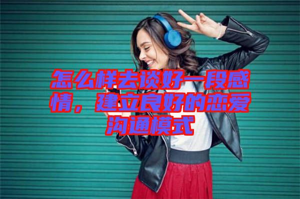 怎么樣去談好一段感情,建立良好的戀愛溝通模式