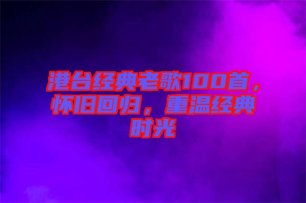 港臺經(jīng)典老歌100首,懷舊回歸,重溫經(jīng)典時光