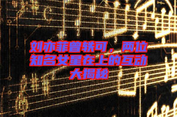 劉亦菲曾軼可,兩位知名女星在上的互動(dòng)大揭秘