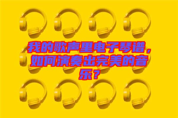 我的歌聲里電子琴譜,如何演奏出完美的音樂?