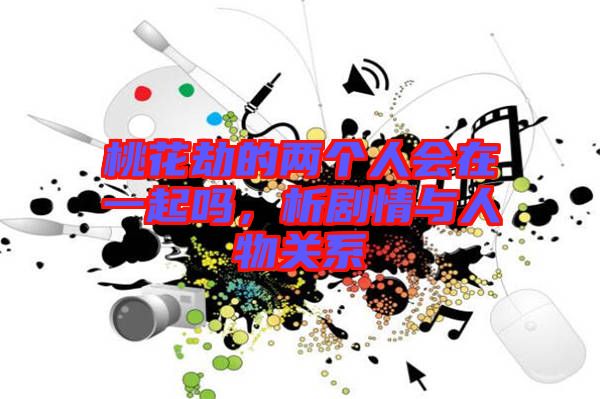 桃花劫的兩個人會在一起嗎，析劇情與人物關系