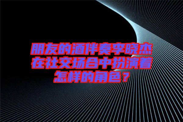 朋友的酒伴奏李曉杰在社交場合中扮演著怎樣的角色？