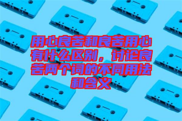 用心良苦和良苦用心有什么區(qū)別，討論良苦兩個詞的不同用法和含義